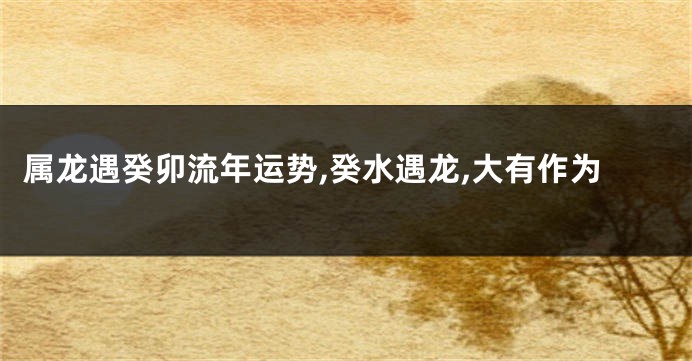 属龙遇癸卯流年运势,癸水遇龙,大有作为