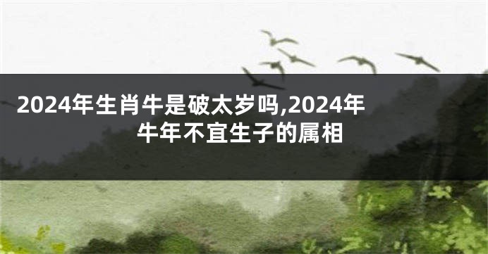 2024年生肖牛是破太岁吗,2024年牛年不宜生子的属相