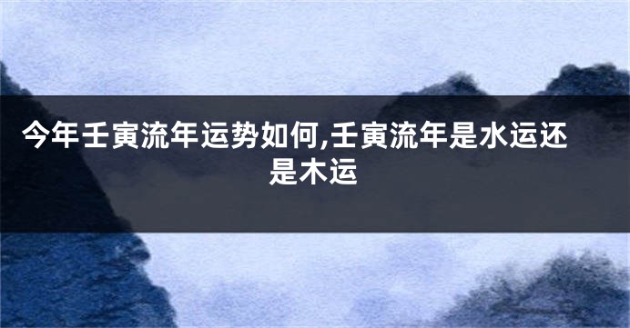 今年壬寅流年运势如何,壬寅流年是水运还是木运