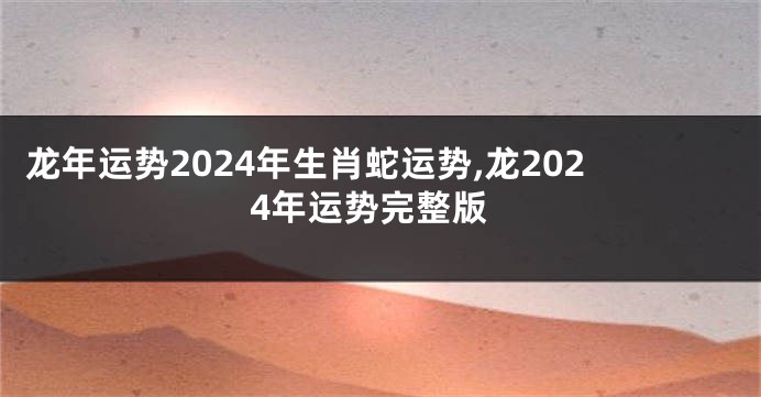 龙年运势2024年生肖蛇运势,龙2024年运势完整版