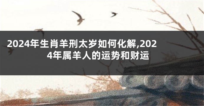2024年生肖羊刑太岁如何化解,2024年属羊人的运势和财运