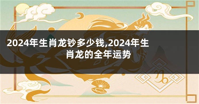 2024年生肖龙钞多少钱,2024年生肖龙的全年运势