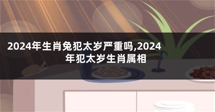 2024年生肖兔犯太岁严重吗,2024年犯太岁生肖属相