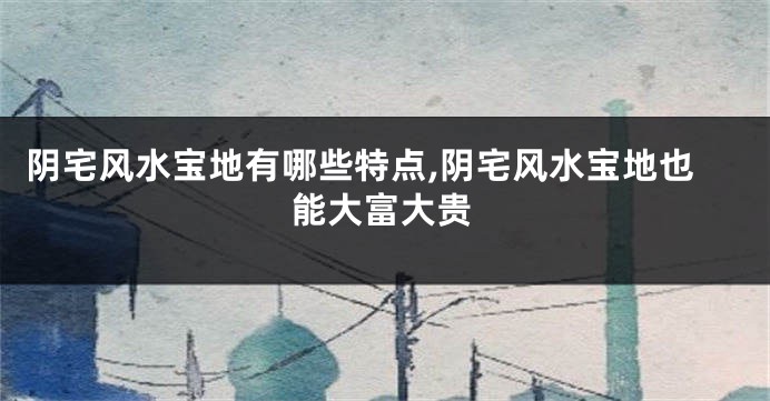 阴宅风水宝地有哪些特点,阴宅风水宝地也能大富大贵