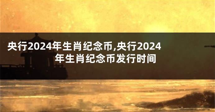 央行2024年生肖纪念币,央行2024年生肖纪念币发行时间