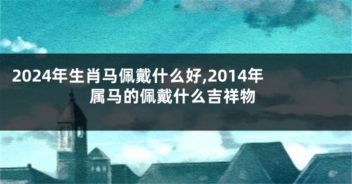 2024年生肖马佩戴什么好,2014年属马的佩戴什么吉祥物