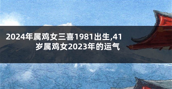 2024年属鸡女三喜1981出生,41岁属鸡女2023年的运气