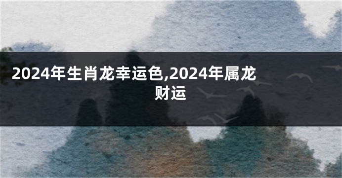 2024年生肖龙幸运色,2024年属龙财运