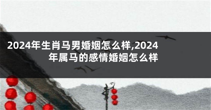 2024年生肖马男婚姻怎么样,2024年属马的感情婚姻怎么样