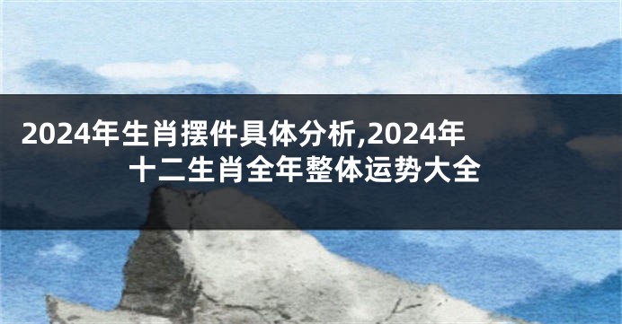 2024年生肖摆件具体分析,2024年十二生肖全年整体运势大全