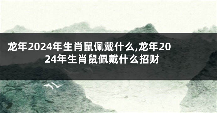 龙年2024年生肖鼠佩戴什么,龙年2024年生肖鼠佩戴什么招财