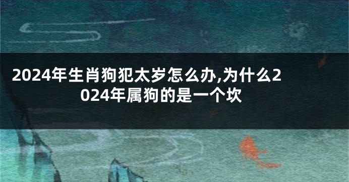 2024年生肖狗犯太岁怎么办,为什么2024年属狗的是一个坎