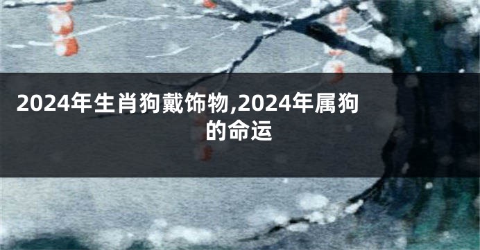 2024年生肖狗戴饰物,2024年属狗的命运