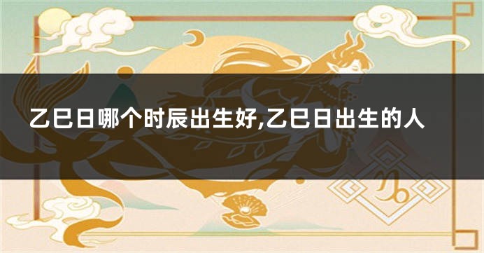 乙巳日哪个时辰出生好,乙巳日出生的人