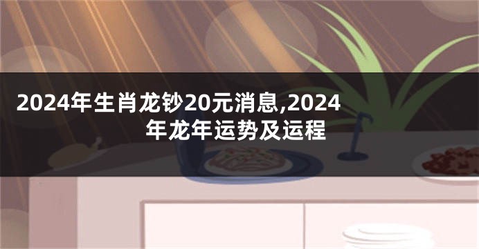 2024年生肖龙钞20元消息,2024年龙年运势及运程