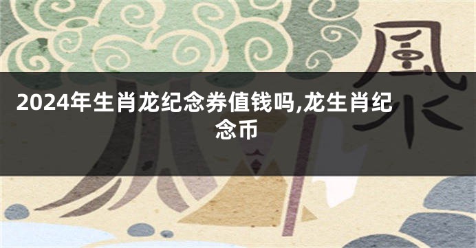 2024年生肖龙纪念券值钱吗,龙生肖纪念币