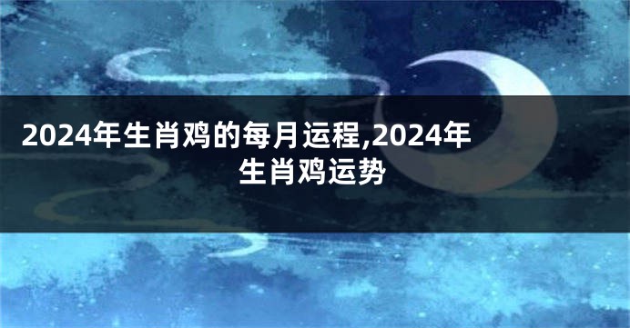 2024年生肖鸡的每月运程,2024年生肖鸡运势