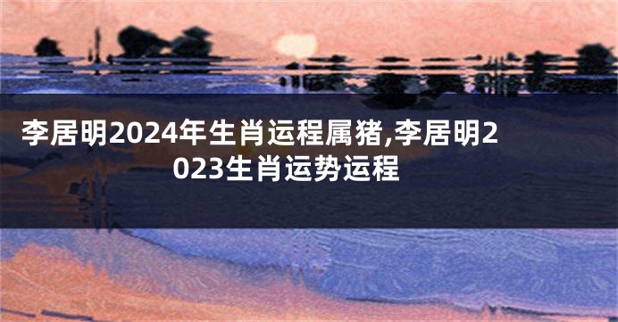 李居明2024年生肖运程属猪,李居明2023生肖运势运程