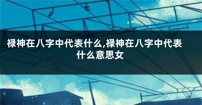 禄神在八字中代表什么,禄神在八字中代表什么意思女
