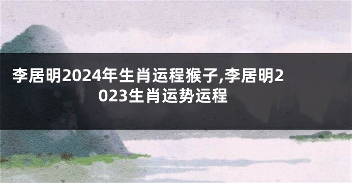 李居明2024年生肖运程猴子,李居明2023生肖运势运程