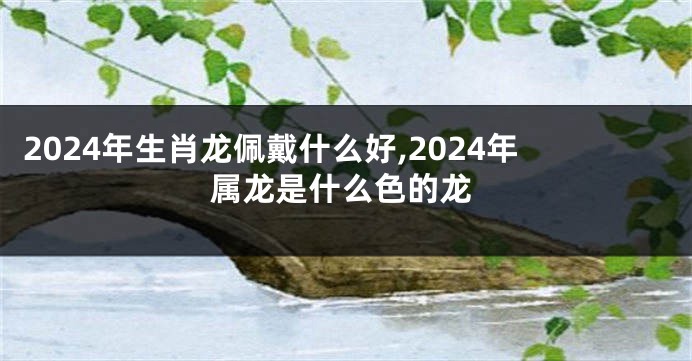 2024年生肖龙佩戴什么好,2024年属龙是什么色的龙