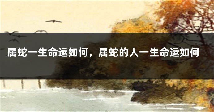 属蛇一生命运如何，属蛇的人一生命运如何