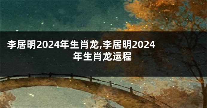李居明2024年生肖龙,李居明2024年生肖龙运程