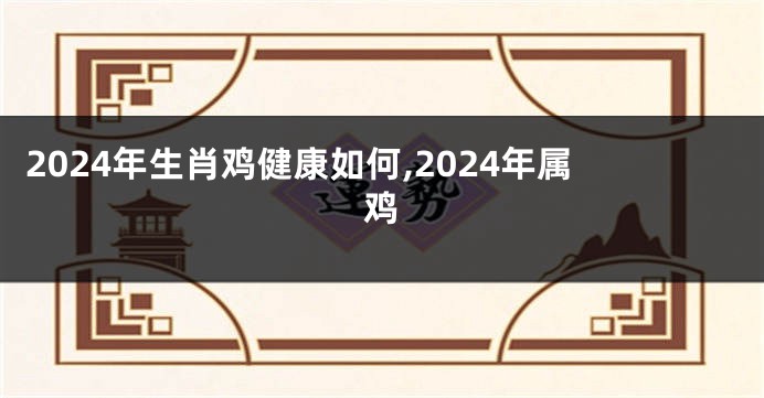 2024年生肖鸡健康如何,2024年属鸡