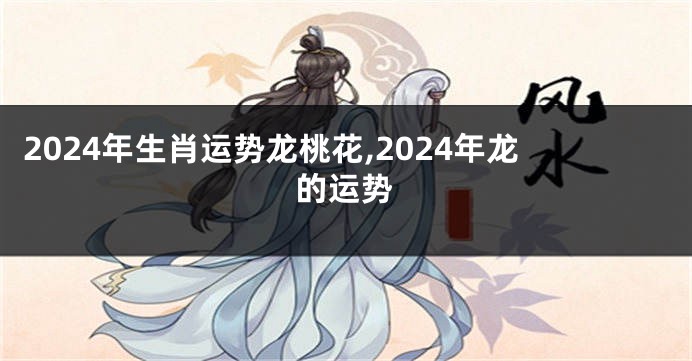 2024年生肖运势龙桃花,2024年龙的运势