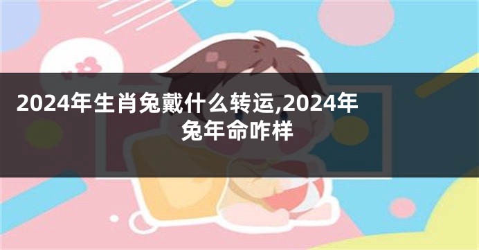 2024年生肖兔戴什么转运,2024年兔年命咋样