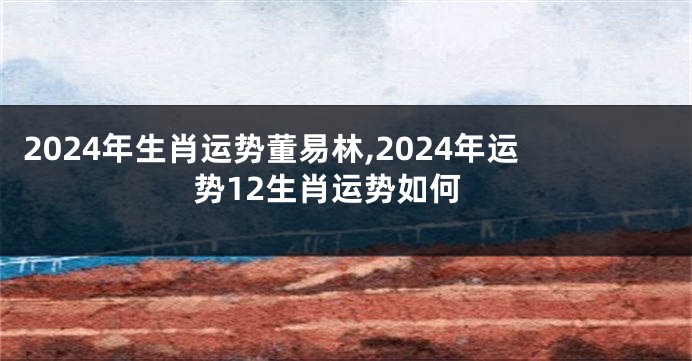 2024年生肖运势董易林,2024年运势12生肖运势如何