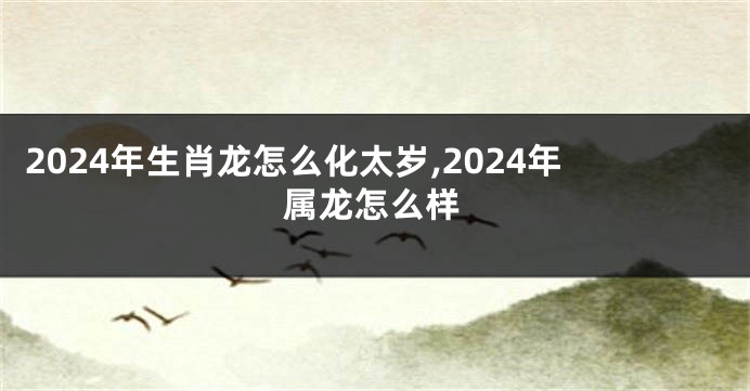 2024年生肖龙怎么化太岁,2024年属龙怎么样