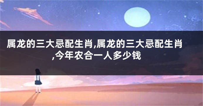 属龙的三大忌配生肖,属龙的三大忌配生肖,今年农合一人多少钱