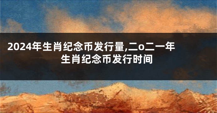 2024年生肖纪念币发行量,二o二一年生肖纪念币发行时间