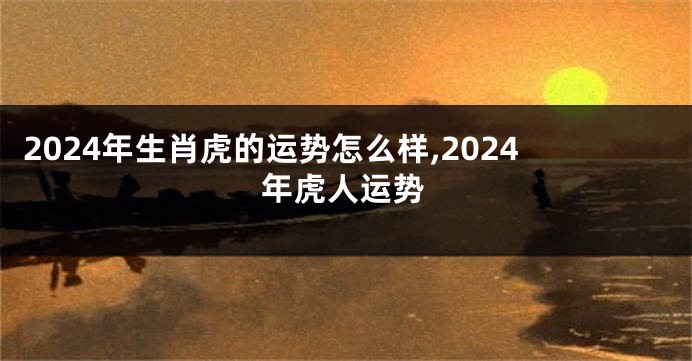 2024年生肖虎的运势怎么样,2024年虎人运势