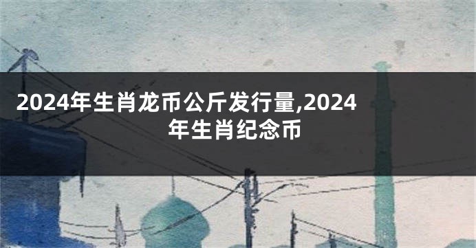 2024年生肖龙币公斤发行量,2024年生肖纪念币
