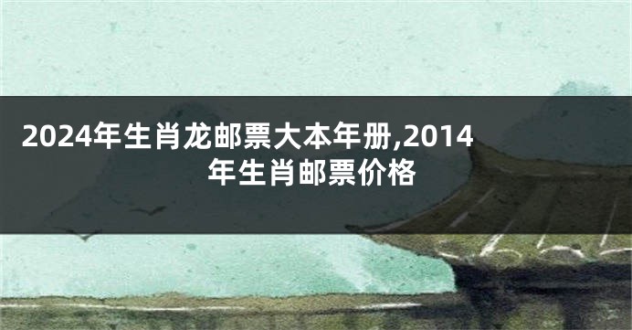 2024年生肖龙邮票大本年册,2014年生肖邮票价格