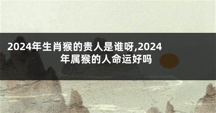 2024年生肖猴的贵人是谁呀,2024年属猴的人命运好吗