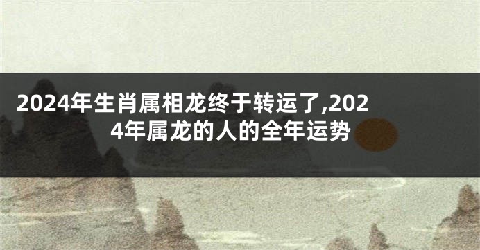 2024年生肖属相龙终于转运了,2024年属龙的人的全年运势