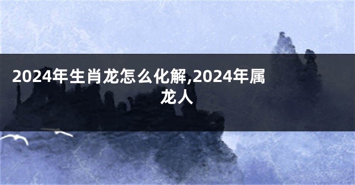 2024年生肖龙怎么化解,2024年属龙人