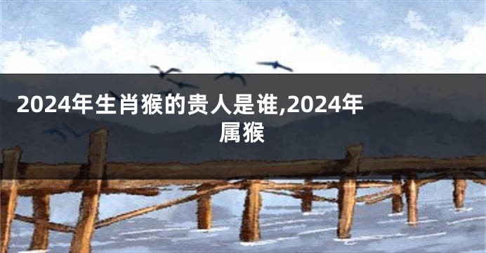 2024年生肖猴的贵人是谁,2024年属猴