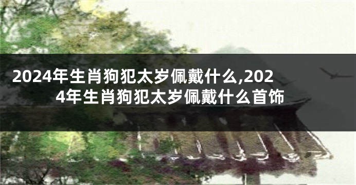 2024年生肖狗犯太岁佩戴什么,2024年生肖狗犯太岁佩戴什么首饰