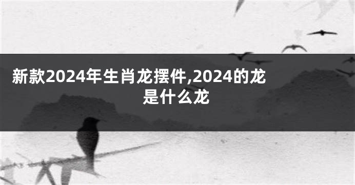 新款2024年生肖龙摆件,2024的龙是什么龙