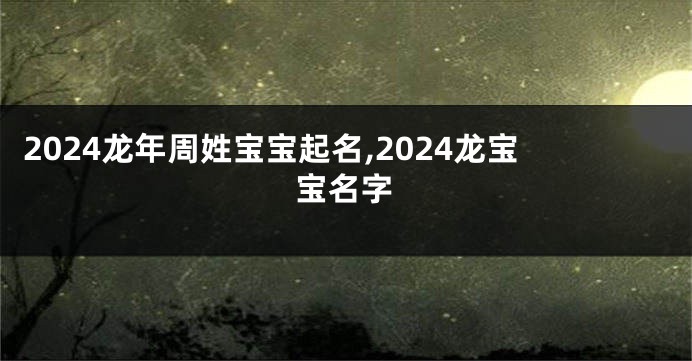 2024龙年周姓宝宝起名,2024龙宝宝名字