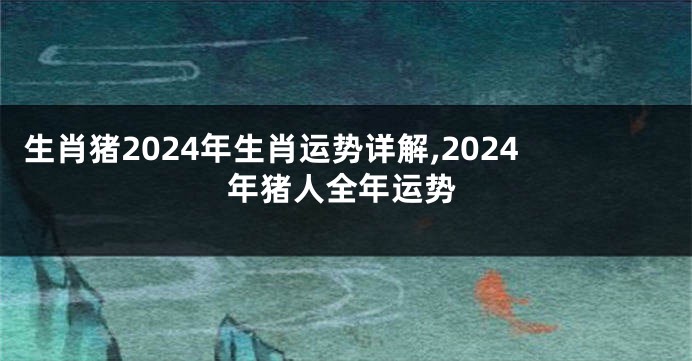 生肖猪2024年生肖运势详解,2024年猪人全年运势