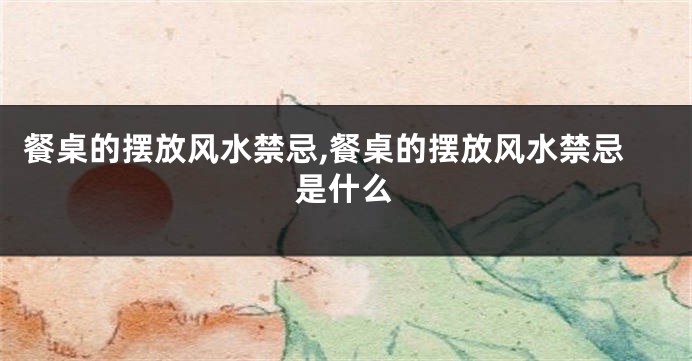 餐桌的摆放风水禁忌,餐桌的摆放风水禁忌是什么