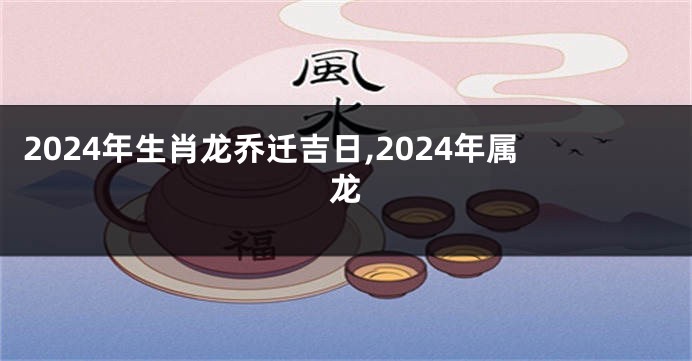 2024年生肖龙乔迁吉日,2024年属龙