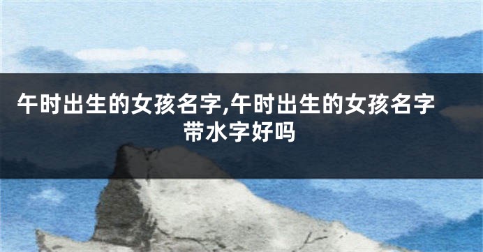 午时出生的女孩名字,午时出生的女孩名字带水字好吗