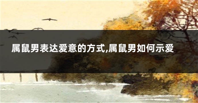 属鼠男表达爱意的方式,属鼠男如何示爱
