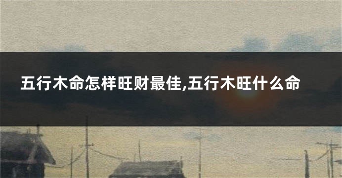 五行木命怎样旺财最佳,五行木旺什么命